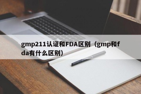 gmp211认证和FDA区别（gmp和fda有什么区别）
