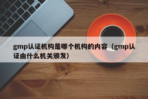 gmp认证机构是哪个机构的内容（gmp认证由什么机关颁发）