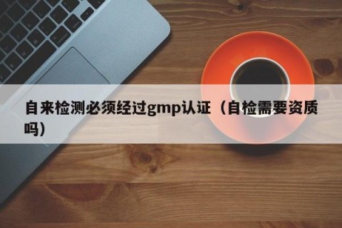 自来检测必须经过gmp认证（自检需要资质吗）