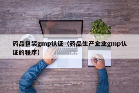 药品包装gmp认证（药品生产企业gmp认证的程序）