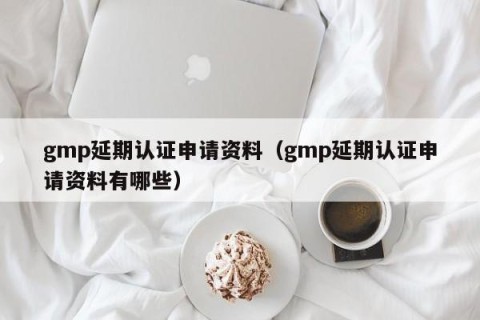 gmp延期认证申请资料（gmp延期认证申请资料有哪些）