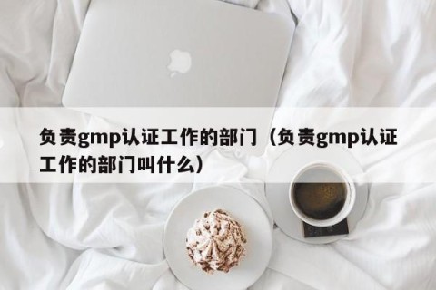负责gmp认证工作的部门（负责gmp认证工作的部门叫什么）