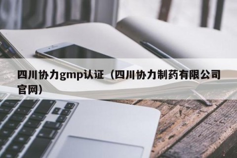 四川协力gmp认证（四川协力制药有限公司官网）