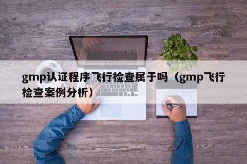 gmp认证程序飞行检查属于吗（gmp飞行检查案例分析）