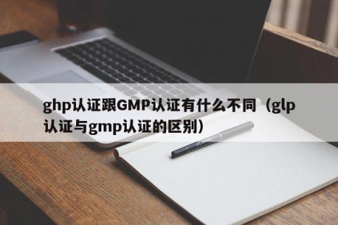 ghp认证跟GMP认证有什么不同（glp认证与gmp认证的区别）
