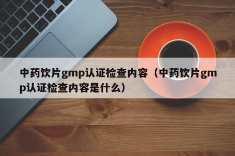 中药饮片gmp认证检查内容（中药饮片gmp认证检查内容是什么）