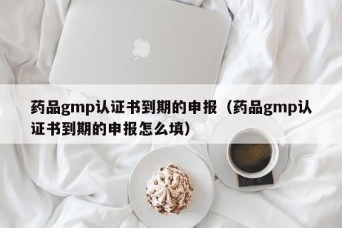 药品gmp认证书到期的申报（药品gmp认证书到期的申报怎么填）