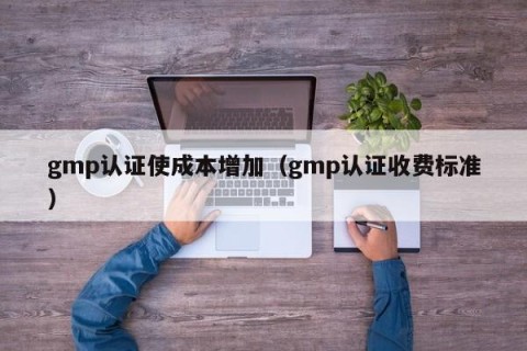 gmp认证使成本增加（gmp认证收费标准）