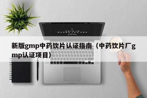 新版gmp中药饮片认证指南（中药饮片厂gmp认证项目）