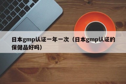 日本gmp认证一年一次（日本gmp认证的保健品好吗）