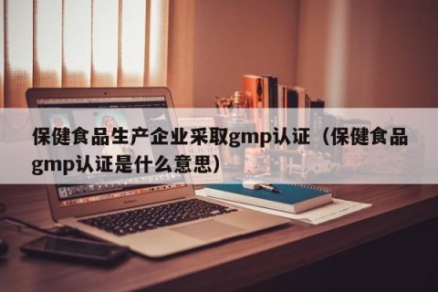 保健食品生产企业采取gmp认证（保健食品gmp认证是什么意思）