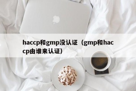 haccp和gmp没认证（gmp和haccp由谁来认证）