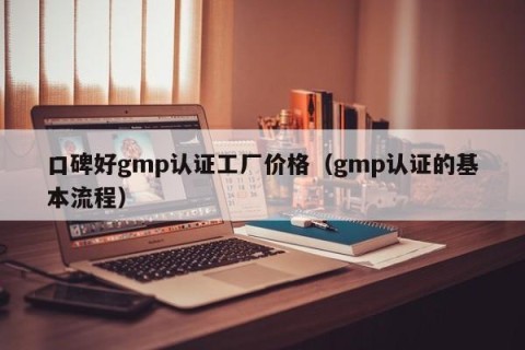 口碑好gmp认证工厂价格（gmp认证的基本流程）