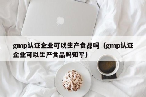 gmp认证企业可以生产食品吗（gmp认证企业可以生产食品吗知乎）