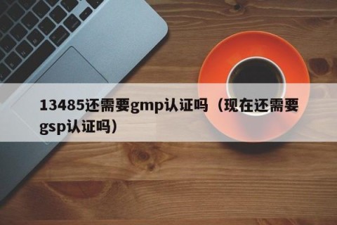 13485还需要gmp认证吗（现在还需要gsp认证吗）