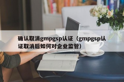 确认取消gmpgsp认证（gmpgsp认证取消后如何对企业监管）