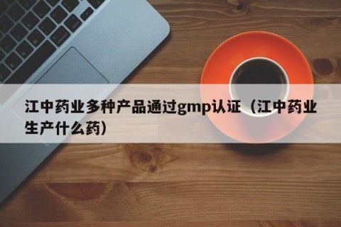 江中药业多种产品通过gmp认证（江中药业生产什么药）