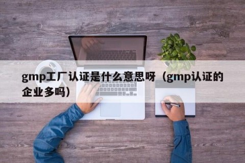 gmp工厂认证是什么意思呀（gmp认证的企业多吗）