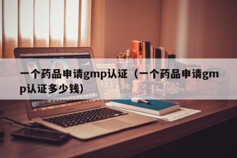 一个药品申请gmp认证（一个药品申请gmp认证多少钱）