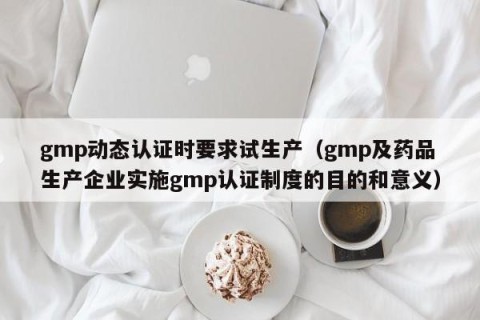 gmp动态认证时要求试生产（gmp及药品生产企业实施gmp认证制度的目的和意义）