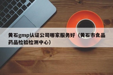 黄石gmp认证公司哪家服务好（黄石市食品药品检验检测中心）