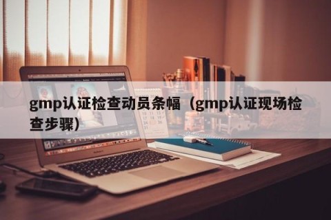 gmp认证检查动员条幅（gmp认证现场检查步骤）