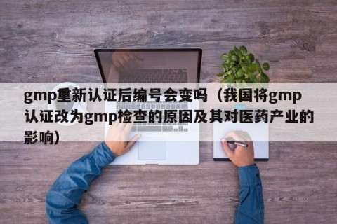 gmp重新认证后编号会变吗（我国将gmp认证改为gmp检查的原因及其对医药产业的影响）