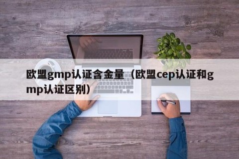 欧盟gmp认证含金量（欧盟cep认证和gmp认证区别）