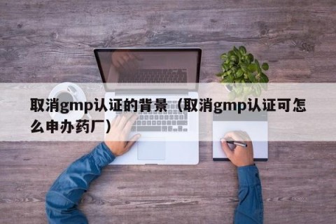 取消gmp认证的背景（取消gmp认证可怎么申办药厂）