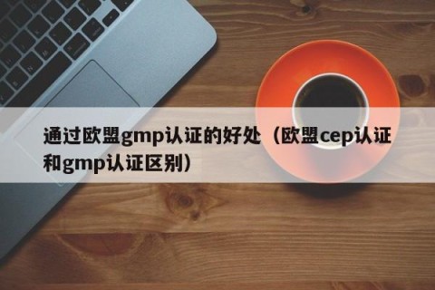 通过欧盟gmp认证的好处（欧盟cep认证和gmp认证区别）