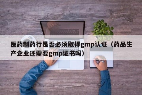 医药制药行是否必须取得gmp认证（药品生产企业还需要gmp证书吗）