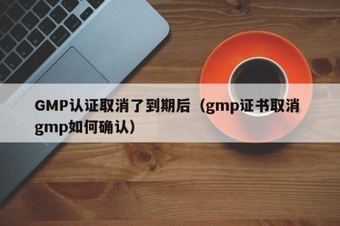 GMP认证取消了到期后（gmp证书取消 gmp如何确认）