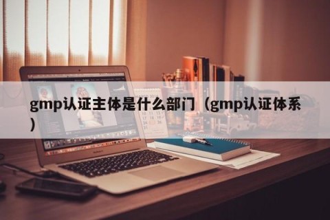 gmp认证主体是什么部门（gmp认证体系）