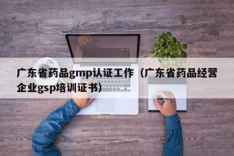 广东省药品gmp认证工作（广东省药品经营企业gsp培训证书）