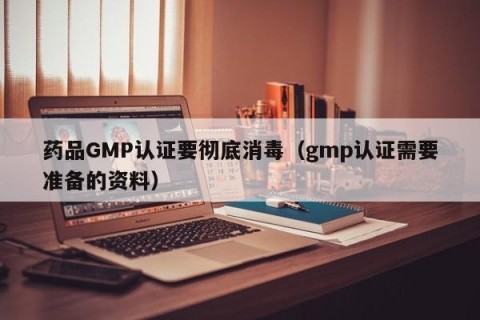 药品GMP认证要彻底消毒（gmp认证需要准备的资料）