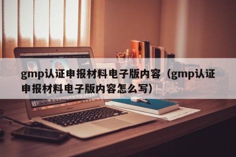 gmp认证申报材料电子版内容（gmp认证申报材料电子版内容怎么写）