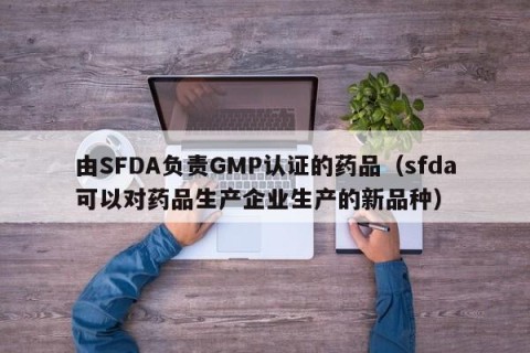 由SFDA负责GMP认证的药品（sfda可以对药品生产企业生产的新品种）