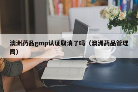 澳洲药品gmp认证取消了吗（澳洲药品管理局）