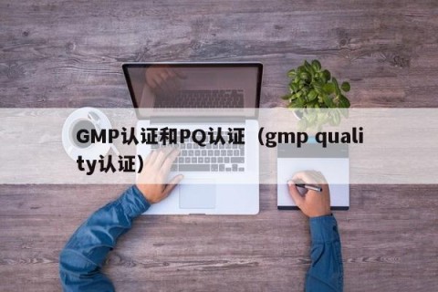 GMP认证和PQ认证（gmp quality认证）