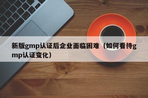 新版gmp认证后企业面临困难（如何看待gmp认证变化）