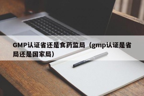 GMP认证省还是食药监局（gmp认证是省局还是国家局）