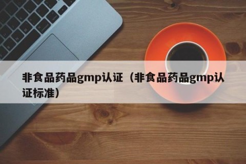 非食品药品gmp认证（非食品药品gmp认证标准）