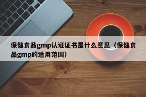 保健食品gmp认证证书是什么意思（保健食品gmp的适用范围）