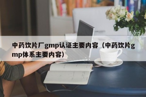 中药饮片厂gmp认证主要内容（中药饮片gmp体系主要内容）