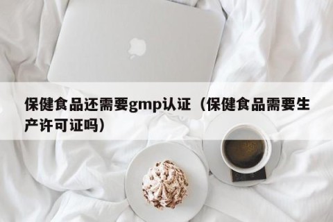 保健食品还需要gmp认证（保健食品需要生产许可证吗）