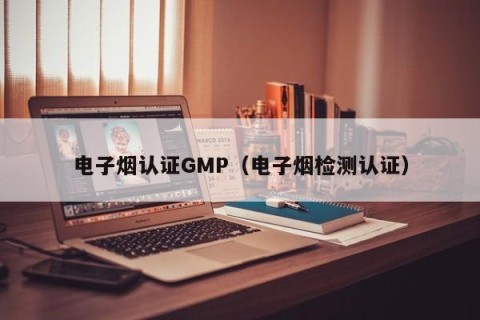电子烟认证GMP（电子烟检测认证）