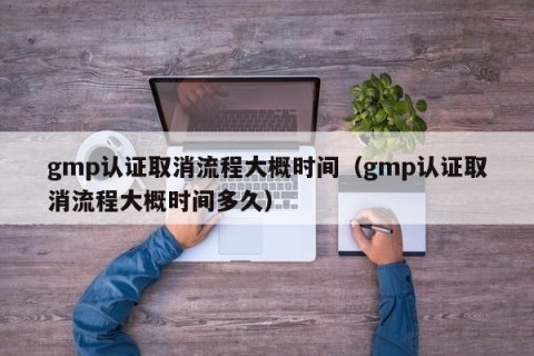 gmp认证取消流程大概时间（gmp认证取消流程大概时间多久）