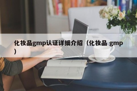 化妆品gmp认证详细介绍（化妆品 gmp）
