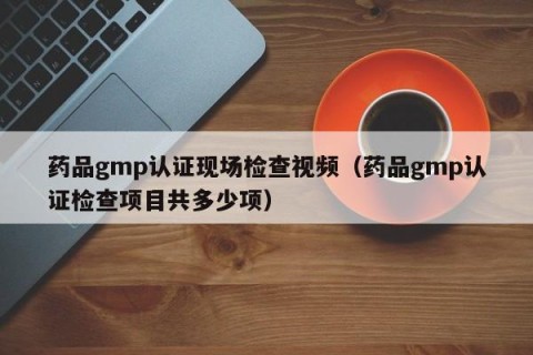 药品gmp认证现场检查视频（药品gmp认证检查项目共多少项）