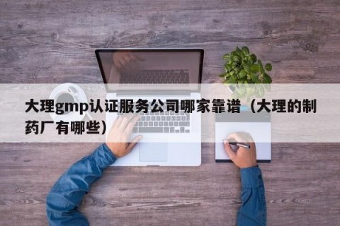 大理gmp认证服务公司哪家靠谱（大理的制药厂有哪些）